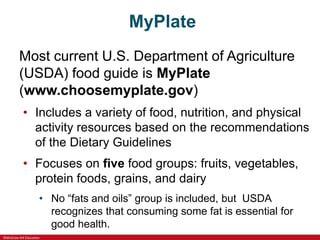 ©McGraw-Hill Education
MyPlate
Most current U.S. Department of Agriculture
(USDA) food guide is MyPlate
(www.choosemyplate.gov)
• Includes a variety of food, nutrition, and physical
activity resources based on the recommendations
of the Dietary Guidelines
• Focuses on five food groups: fruits, vegetables,
protein foods, grains, and dairy
• No “fats and oils” group is included, but USDA
recognizes that consuming some fat is essential for
good health.
 