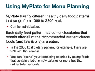 ©McGraw-Hill Education
Using MyPlate for Menu Planning
MyPlate has 12 different healthy daily food patterns
that range from 1000 to 3200 kcal.
• Can be individualized
Each daily food pattern has some kilocalories that
remain after all of the recommended nutrient-dense
foods (and fats & oils) are eaten.
• In the 2000 kcal dietary pattern, for example, there are
270 kcal that remain.
• You can “spend” your remaining calories by eating foods
that contain a lot of empty calories or more healthy,
nutrient-dense foods.
 