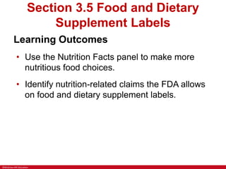 ©McGraw-Hill Education
Section 3.5 Food and Dietary
Supplement Labels
Learning Outcomes
• Use the Nutrition Facts panel to make more
nutritious food choices.
• Identify nutrition-related claims the FDA allows
on food and dietary supplement labels.
 