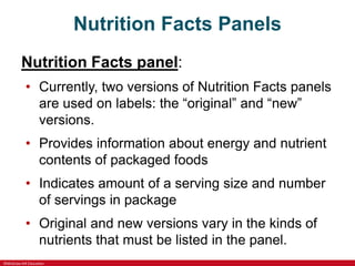 ©McGraw-Hill Education
Nutrition Facts Panels
Nutrition Facts panel:
• Currently, two versions of Nutrition Facts panels
are used on labels: the “original” and “new”
versions.
• Provides information about energy and nutrient
contents of packaged foods
• Indicates amount of a serving size and number
of servings in package
• Original and new versions vary in the kinds of
nutrients that must be listed in the panel.
 