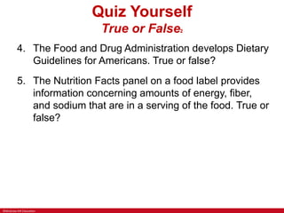 ©McGraw-Hill Education
Quiz Yourself
True or False2
4. The Food and Drug Administration develops Dietary
Guidelines for Americans. True or false?
5. The Nutrition Facts panel on a food label provides
information concerning amounts of energy, fiber,
and sodium that are in a serving of the food. True or
false?
 