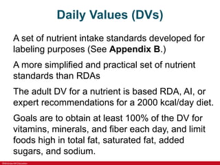 ©McGraw-Hill Education
Daily Values (DVs)
A set of nutrient intake standards developed for
labeling purposes (See Appendix B.)
A more simplified and practical set of nutrient
standards than RDAs
The adult DV for a nutrient is based RDA, AI, or
expert recommendations for a 2000 kcal/day diet.
Goals are to obtain at least 100% of the DV for
vitamins, minerals, and fiber each day, and limit
foods high in total fat, saturated fat, added
sugars, and sodium.
 