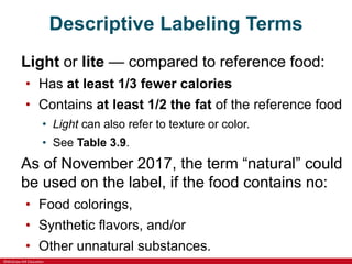 ©McGraw-Hill Education
Descriptive Labeling Terms
Light or lite — compared to reference food:
• Has at least 1/3 fewer calories
• Contains at least 1/2 the fat of the reference food
• Light can also refer to texture or color.
• See Table 3.9.
As of November 2017, the term “natural” could
be used on the label, if the food contains no:
• Food colorings,
• Synthetic flavors, and/or
• Other unnatural substances.
 