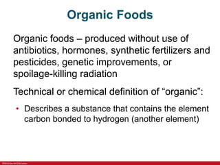 ©McGraw-Hill Education
Organic Foods
Organic foods – produced without use of
antibiotics, hormones, synthetic fertilizers and
pesticides, genetic improvements, or
spoilage-killing radiation
Technical or chemical definition of “organic”:
• Describes a substance that contains the element
carbon bonded to hydrogen (another element)
 