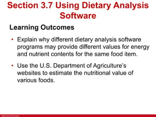 ©McGraw-Hill Education
Section 3.7 Using Dietary Analysis
Software
Learning Outcomes
• Explain why different dietary analysis software
programs may provide different values for energy
and nutrient contents for the same food item.
• Use the U.S. Department of Agriculture’s
websites to estimate the nutritional value of
various foods.
 