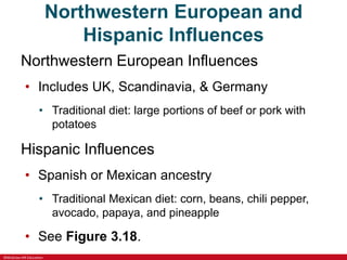 ©McGraw-Hill Education
Northwestern European and
Hispanic Influences
Northwestern European Influences
• Includes UK, Scandinavia, & Germany
• Traditional diet: large portions of beef or pork with
potatoes
Hispanic Influences
• Spanish or Mexican ancestry
• Traditional Mexican diet: corn, beans, chili pepper,
avocado, papaya, and pineapple
• See Figure 3.18.
 