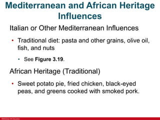 ©McGraw-Hill Education
Mediterranean and African Heritage
Influences
Italian or Other Mediterranean Influences
• Traditional diet: pasta and other grains, olive oil,
fish, and nuts
• See Figure 3.19.
African Heritage (Traditional)
• Sweet potato pie, fried chicken, black-eyed
peas, and greens cooked with smoked pork.
 