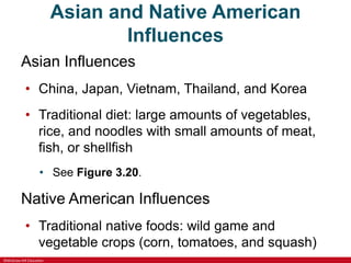 ©McGraw-Hill Education
Asian and Native American
Influences
Asian Influences
• China, Japan, Vietnam, Thailand, and Korea
• Traditional diet: large amounts of vegetables,
rice, and noodles with small amounts of meat,
fish, or shellfish
• See Figure 3.20.
Native American Influences
• Traditional native foods: wild game and
vegetable crops (corn, tomatoes, and squash)
 