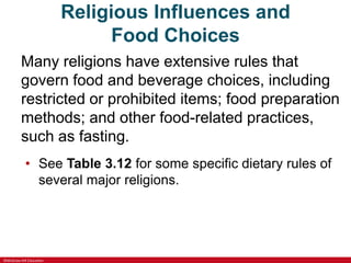 ©McGraw-Hill Education
Religious Influences and
Food Choices
Many religions have extensive rules that
govern food and beverage choices, including
restricted or prohibited items; food preparation
methods; and other food-related practices,
such as fasting.
• See Table 3.12 for some specific dietary rules of
several major religions.
 