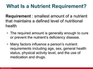 ©McGraw-Hill Education
What Is a Nutrient Requirement?
Requirement : smallest amount of a nutrient
that maintains a defined level of nutritional
health
• The required amount is generally enough to cure
or prevent the nutrient’s deficiency disease.
• Many factors influence a person’s nutrient
requirements including age, sex, general health
status, physical activity level, and the use of
medication and drugs.
 