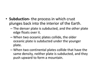 • Subduction- the process in which crust
plunges back into the interior of the Earth.
– The denser plate is subducted, and the other plate
edge floats over it.
– When two oceanic plates collide, the older
oceanic plate is subducted under the younger
plate.
– When two continental plates collide that have the
same density, neither plate is subducted, and they
push upward to form a mountain.
 