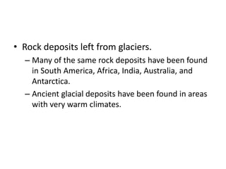 • Rock deposits left from glaciers.
– Many of the same rock deposits have been found
in South America, Africa, India, Australia, and
Antarctica.
– Ancient glacial deposits have been found in areas
with very warm climates.
 
