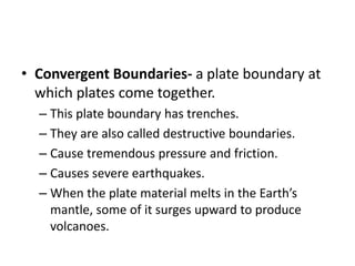• Convergent Boundaries- a plate boundary at
which plates come together.
– This plate boundary has trenches.
– They are also called destructive boundaries.
– Cause tremendous pressure and friction.
– Causes severe earthquakes.
– When the plate material melts in the Earth’s
mantle, some of it surges upward to produce
volcanoes.
 