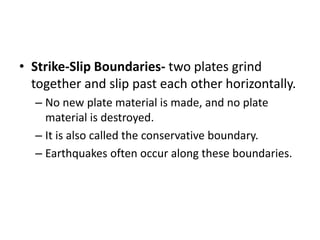 • Strike-Slip Boundaries- two plates grind
together and slip past each other horizontally.
– No new plate material is made, and no plate
material is destroyed.
– It is also called the conservative boundary.
– Earthquakes often occur along these boundaries.
 
