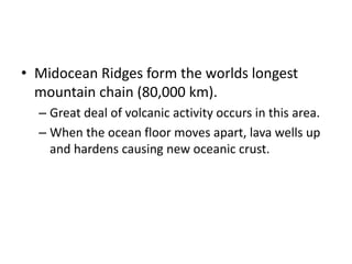 • Midocean Ridges form the worlds longest
mountain chain (80,000 km).
– Great deal of volcanic activity occurs in this area.
– When the ocean floor moves apart, lava wells up
and hardens causing new oceanic crust.
 