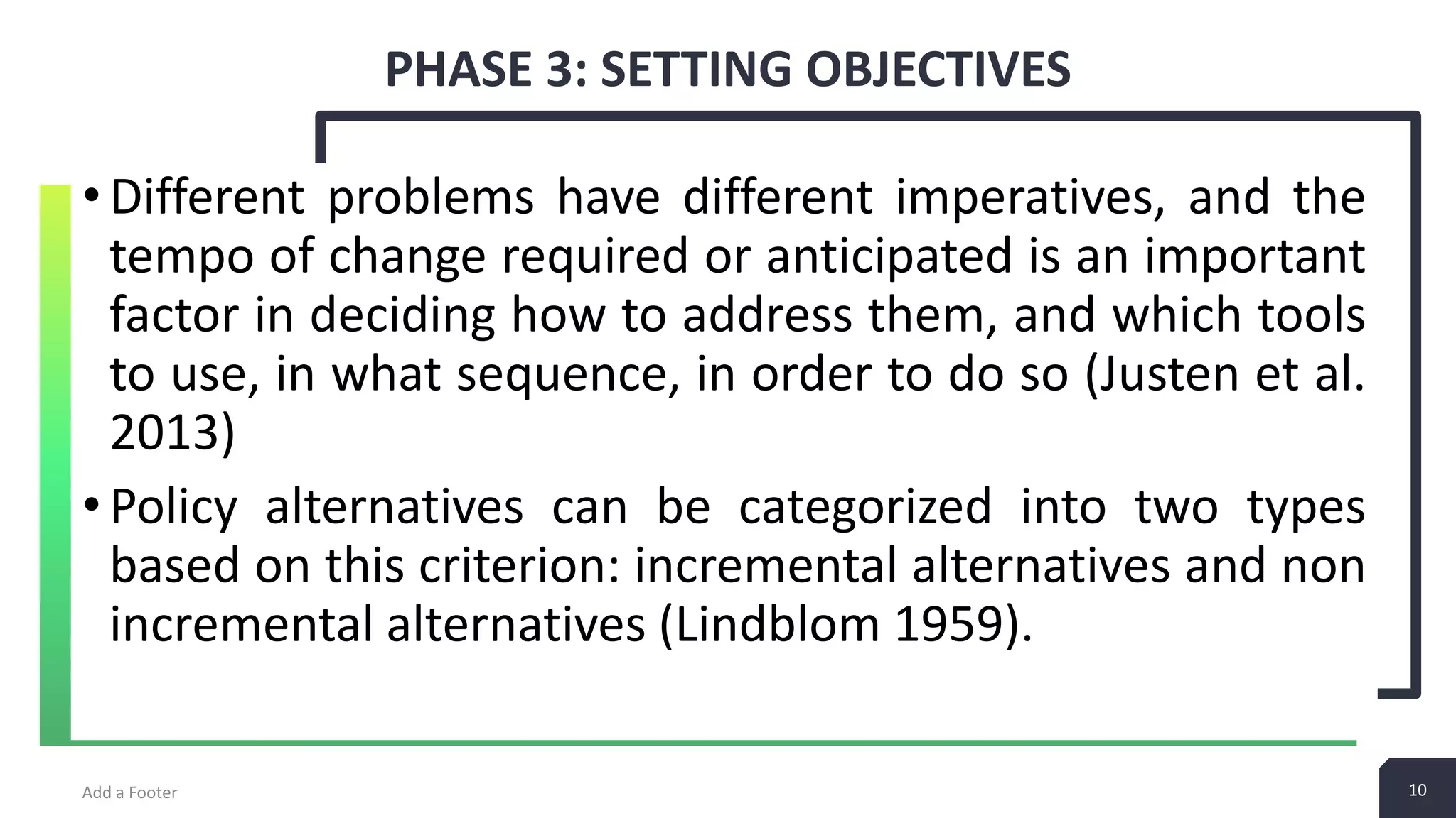 10 PHASE 3: SETTING OBJECTIVES Add a Footer 10 •Different problems have different imperatives, and the tempo of change required or anticipated is an important factor in deciding how to address them, and which tools to use, in what sequence, in order to do so (Justen et al. 2013) •Policy alternatives can be categorized into two types based on this criterion: incremental alternatives and non incremental alternatives (Lindblom 1959). 