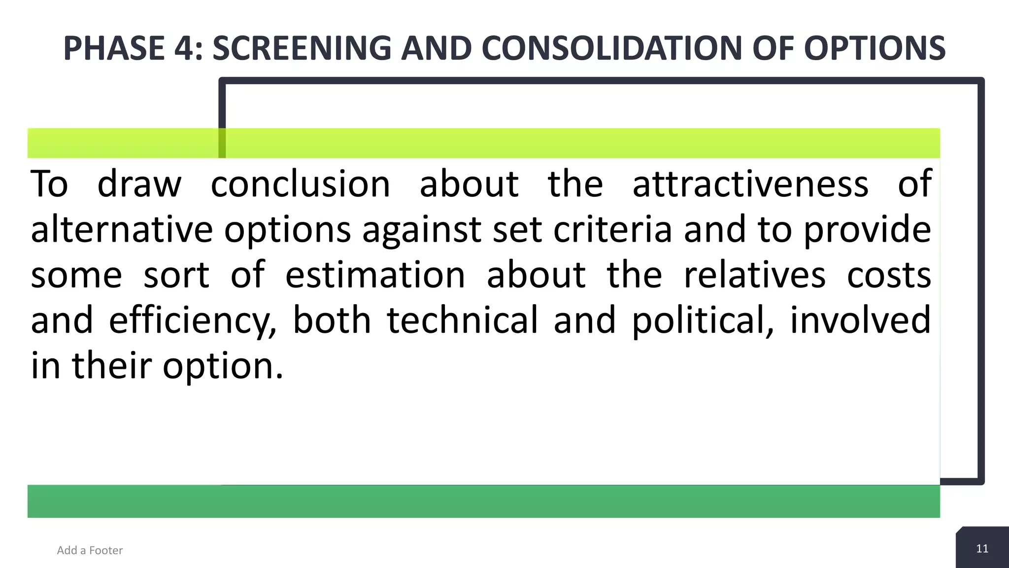 11 PHASE 4: SCREENING AND CONSOLIDATION OF OPTIONS Add a Footer 11 To draw conclusion about the attractiveness of alternative options against set criteria and to provide some sort of estimation about the relatives costs and efficiency, both technical and political, involved in their option. 