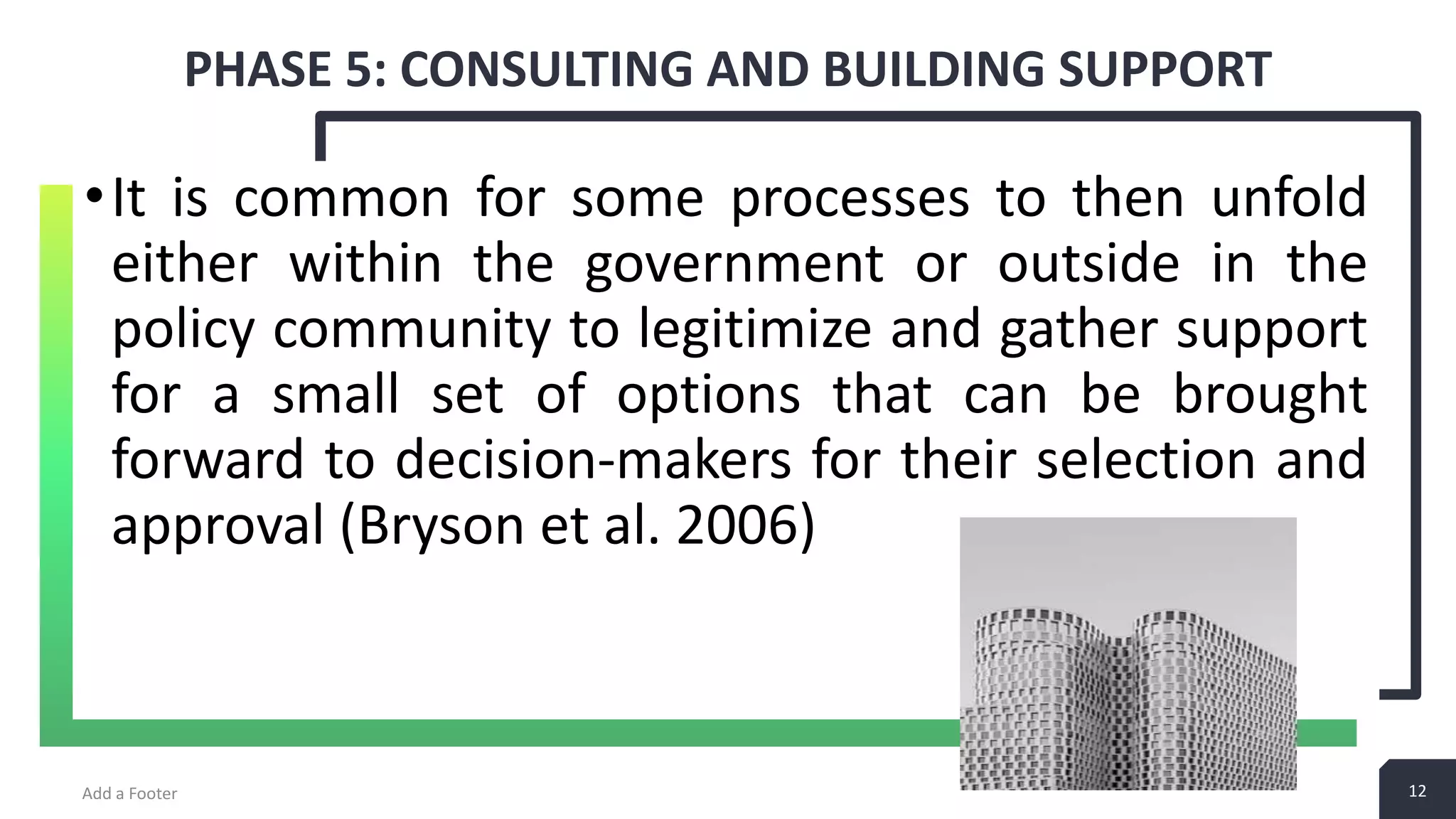 12 PHASE 5: CONSULTING AND BUILDING SUPPORT Add a Footer 12 •It is common for some processes to then unfold either within the government or outside in the policy community to legitimize and gather support for a small set of options that can be brought forward to decision-makers for their selection and approval (Bryson et al. 2006) 