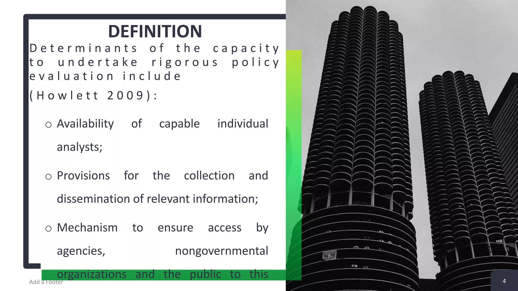 DEFINITION D e t e r m i n a n t s o f t h e c a p a c i t y t o u n d e r t a k e r i g o r o u s p o l i c y e v a l u a t i o n i n c l u d e ( H o w l e t t 2 0 0 9 ) : o Availability of capable individual analysts; o Provisions for the collection and dissemination of relevant information; o Mechanism to ensure access by agencies, nongovernmental organizations and the public to thisAdd a Footer 4 