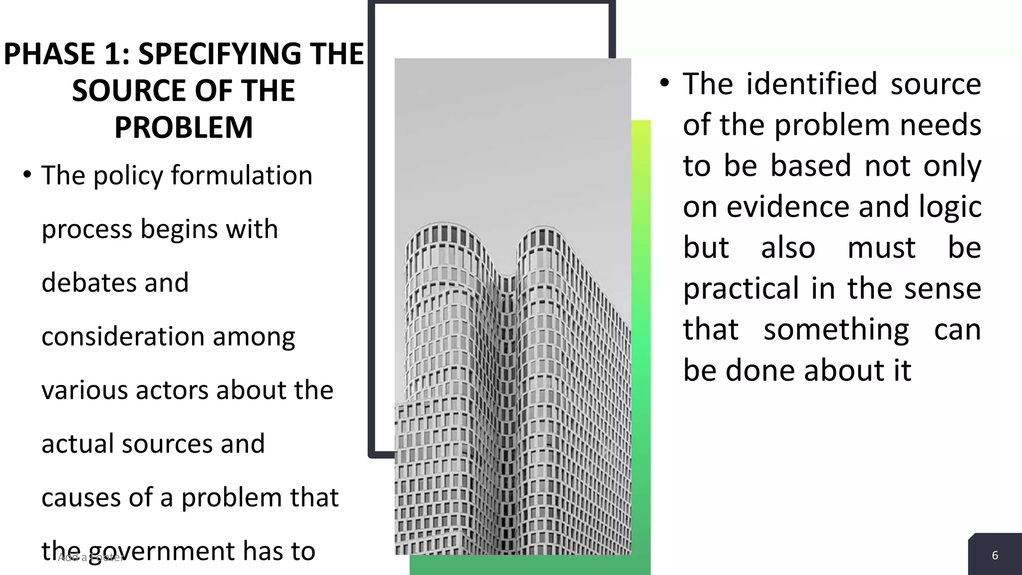PHASE 1: SPECIFYING THE SOURCE OF THE PROBLEM • The policy formulation process begins with debates and consideration among various actors about the actual sources and causes of a problem that the government has toAdd a Footer 6 • The identified source of the problem needs to be based not only on evidence and logic but also must be practical in the sense that something can be done about it 