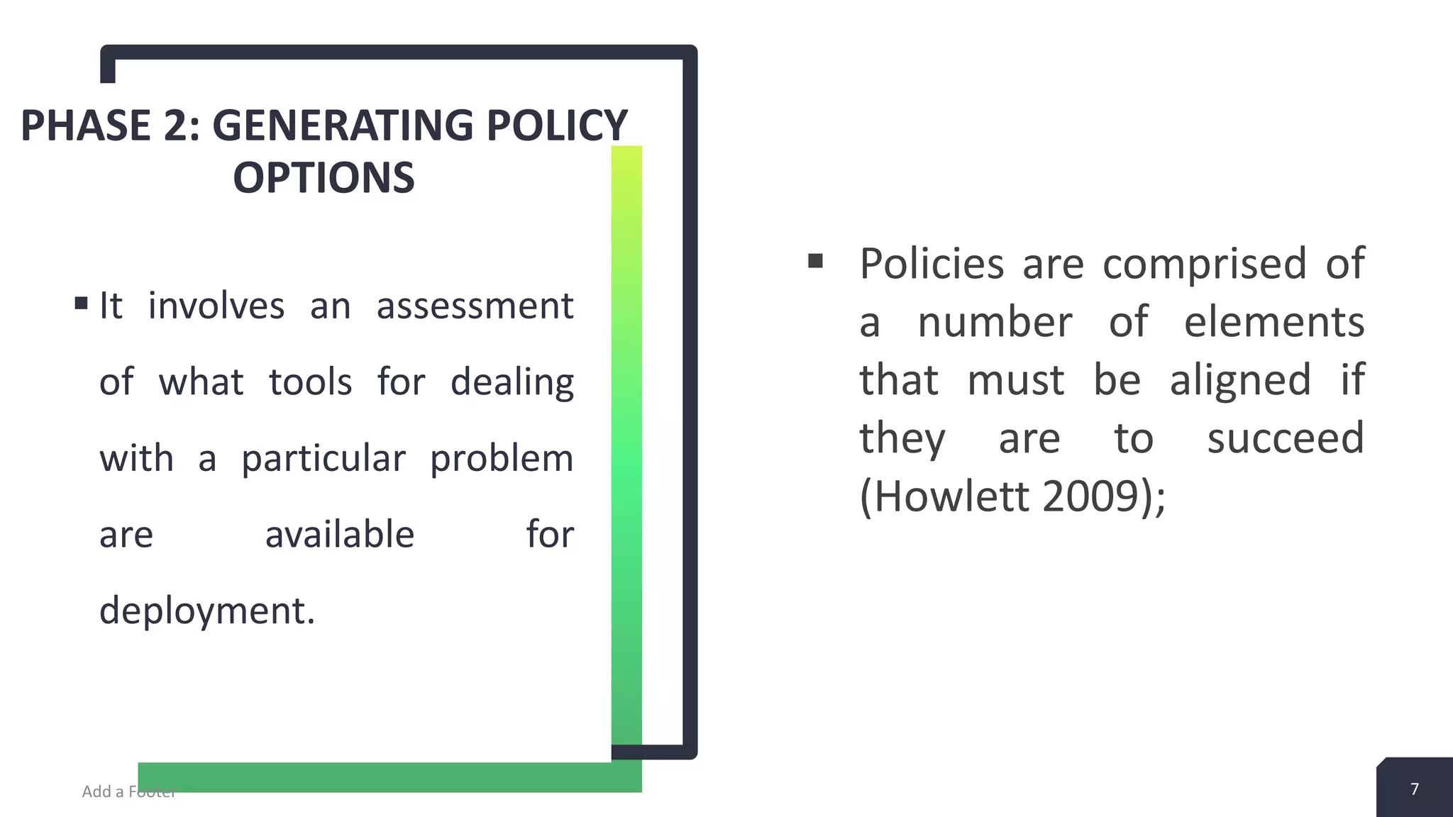 PHASE 2: GENERATING POLICY OPTIONS  It involves an assessment of what tools for dealing with a particular problem are available for deployment. Add a Footer 7  Policies are comprised of a number of elements that must be aligned if they are to succeed (Howlett 2009); 