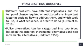10
PHASE 3: SETTING OBJECTIVES
Add a Footer 10
•Different problems have different imperatives, and the
tempo of change required or anticipated is an important
factor in deciding how to address them, and which tools
to use, in what sequence, in order to do so (Justen et al.
2013)
•Policy alternatives can be categorized into two types
based on this criterion: incremental alternatives and non
incremental alternatives (Lindblom 1959).
 