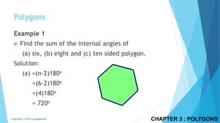 Example 1
 Find the sum of the internal angles of
(a) six, (b) eight and (c) ten sided polygon.
Solution:
(a) =(n-2)180o
=(6-2)180o
=(4)180o
= 720o
CHAPTER 3 : POLYGONSCopyright © 2015 by Papasmurf
Polygons
 