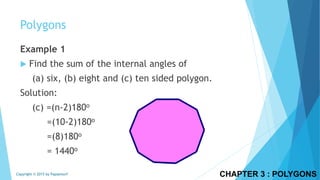 CHAPTER 3 : POLYGONSCopyright © 2015 by Papasmurf
Example 1
 Find the sum of the internal angles of
(a) six, (b) eight and (c) ten sided polygon.
Solution:
(c) =(n-2)180o
=(10-2)180o
=(8)180o
= 1440o
Polygons
 