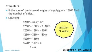 CHAPTER 3 : POLYGONSCopyright © 2015 by Papasmurf
Example 3
 If the sum of the internal angles of a polygon is 12600. Find
the number of sides.
 Solution:
1260o = (n-2)180o
1260o = 180on - 2 ∙ 180o
1260o = 180on – 360o
1260o + 360o = 180on
1620o = 180on
1620o ÷180o = n
9 = n
answer
9 sides
 