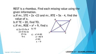 REST is a rhombus. Find each missing value using the
given information.
a.If m∟STE = 2x +23 and m∟RTE = 5x – 4, find the
value of x.
b.If TE = 20, find TO.
c.If m∟ROE = x2 + 9, find x.
a) 2x+23=5x-4
23+4=5x-2x
27=3x
9=x
b) 10
c) x2+9=90
x2 =90-9
x2=81
x = 9
LESSON 3.7 : QUADRILATERALSCopyright © 2015 by Papasmurf
 