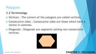 3.2 Terminology
 Vertices : The corners of the polygons are called vertices.
 Consecutive sides : Consecutive sides are those which have a
vertex in common.
 Diagonals : Diagonals are segments joining non-consecutive
vertices.
CHAPTER 3 : POLYGONSCopyright © 2015 by Papasmurf
Polygons
 