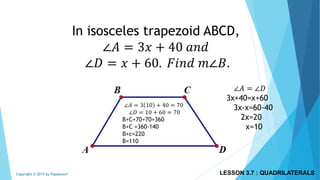 In isosceles trapezoid ABCD,
∠𝐴 = 3𝑥 + 40 𝑎𝑛𝑑
∠𝐷 = 𝑥 + 60. 𝐹𝑖𝑛𝑑 𝑚∠𝐵.
∠𝐴 = ∠𝐷
3x+40=x+60
3x-x=60-40
2x=20
x=10
∠𝐴 = 3 10 + 40 = 70
∠𝐷 = 10 + 60 = 70
B+C+70+70=360
B+C =360-140
B+c=220
B=110
LESSON 3.7 : QUADRILATERALSCopyright © 2015 by Papasmurf
 