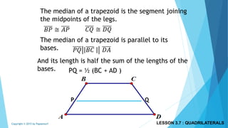 The median of a trapezoid is the segment joining
the midpoints of the legs.
The median of a trapezoid is parallel to its
bases.
P Q
𝐵𝑃 ≅ 𝐴𝑃 𝐶𝑄 ≅ 𝐷𝑄
𝑃𝑄 𝐵𝐶 𝐷𝐴
And its length is half the sum of the lengths of the
bases. PQ = ½ (BC + AD )
LESSON 3.7 : QUADRILATERALSCopyright © 2015 by Papasmurf
 