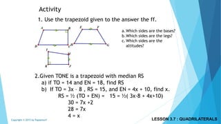 Activity
1. Use the trapezoid given to the answer the ff.
a.Which sides are the bases?
b.Which sides are the legs?
c.Which sides are the
altitudes?
2.Given TONE is a trapezoid with median RS
a) if TO = 14 and EN = 18, find RS
b) If TO = 3x – 8 , RS = 15, and EN = 4x + 10, find x.
RS = ½ (TO + EN) = 15 = ½( 3x-8 + 4x+10)
30 = 7x +2
28 = 7x
4 = x
LESSON 3.7 : QUADRILATERALSCopyright © 2015 by Papasmurf
 