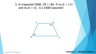 3. In trapezoid CRAB, CR || BA. If m∠𝑅 = 115
and m∠𝐵 = 65, is a CRAB isosceles?
C R
B A
115
65
LESSON 3.7 : QUADRILATERALSCopyright © 2015 by Papasmurf
 