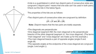 A kite is a quadrilateral in which two disjoint pairs of consecutive sides are
congruent (“disjoint pairs” means that one side can’t be used in both pairs).
Check out the kite in the below figure.
The properties of the kite are as follows:
•Two disjoint pairs of consecutive sides are congruent by definition
Note: Disjoint means that the two pairs are totally separate.
•The diagonals are perpendicular.
•One diagonal (segment KM, the main diagonal) is the perpendicular
bisector of the other diagonal (segment JL, the cross diagonal). (The terms
“main diagonal” and “cross diagonal” are made up for this example.)
•The main diagonal bisects a pair of opposite angles (angle K and
angle M).
•The opposite angles at the endpoints of the cross diagonal are congruent
(angle J and angle L).
LESSON 3.7 : QUADRILATERALSCopyright © 2015 by Papasmurf
 
