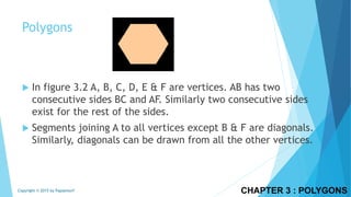  In figure 3.2 A, B, C, D, E & F are vertices. AB has two
consecutive sides BC and AF. Similarly two consecutive sides
exist for the rest of the sides.
 Segments joining A to all vertices except B & F are diagonals.
Similarly, diagonals can be drawn from all the other vertices.
CHAPTER 3 : POLYGONSCopyright © 2015 by Papasmurf
Polygons
 