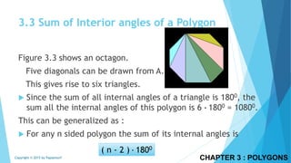 3.3 Sum of Interior angles of a Polygon
Figure 3.3 shows an octagon.
Five diagonals can be drawn from A.
This gives rise to six triangles.
 Since the sum of all internal angles of a triangle is 1800, the
sum all the internal angles of this polygon is 6 ∙ 1800 = 10800.
This can be generalized as :
 For any n sided polygon the sum of its internal angles is
CHAPTER 3 : POLYGONSCopyright © 2015 by Papasmurf
( n - 2 ) ∙ 1800
 