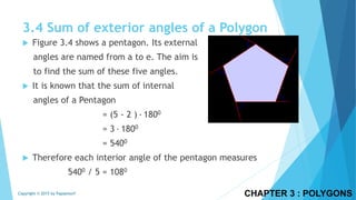 3.4 Sum of exterior angles of a Polygon
 Figure 3.4 shows a pentagon. Its external
angles are named from a to e. The aim is
to find the sum of these five angles.
 It is known that the sum of internal
angles of a Pentagon
= (5 - 2 ) ∙ 1800
= 3 ∙ 1800
= 5400
 Therefore each interior angle of the pentagon measures
5400 / 5 = 1080
CHAPTER 3 : POLYGONSCopyright © 2015 by Papasmurf
 