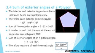  The interior and exterior angles form linear
pairs and hence are supplementary.
 Therefore each exterior angle measures
1800 - 1080 = 720
 Sum of five exterior angles = 5 ∙ 72 = 3600
 It can be proved that the sum of the exterior a
angles for any polygon is 3600.
 Sum of interior angles of an n sided polygon
= ( n - 2 ) 1800.
 Therefore measure of each internal angle
CHAPTER 3 : POLYGONSCopyright © 2015 by Papasmurf
3.4 Sum of exterior angles of a Polygon
 