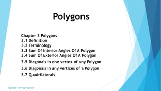 Polygons
Chapter 3 Polygons
3.1 Definition
3.2 Terminology
3.3 Sum Of Interior Angles Of A Polygon
3.4 Sum Of Exterior Angles Of A Polygon
3.5 Diagonals in one vertex of any Polygon
3.6 Diagonals in any vertices of a Polygon
3.7 Quadrilaterals
Copyright © 2015 by Papasmurf
 