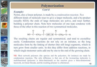 Polymerization
13
Example:
Nylon, also a linear polymer, is made by a condensation reaction. Two
different kinds of molecule react to give a larger molecule, and a by-product
(usually H2O); the ends of large molecules are active, and react further,
building a polymer chain. Note how molecules of one type condense with
those of the other in this reaction of two symmetrical molecules.
The resulting chains are regular and symmetrical, and tend to crystallise
easily. Condensation reactions do not rely on an initiator, so the long
molecules form by the linking of shorter (but still long) segments, which in
turn grow from smaller units. In this they differ from addition reactions, in
which single monomer units add one by one to the end of the growing chain.
NB: Most network polymers (the epoxies and the polyesters, for instance) are made by
condensation reactions. The only difference is that one of the tworeacting molecules is
multifunctional (polyester is three-functional) so the reaction gives a three-dimensional
lacework, not linear threads, and the resulting polymer is a thermoset.
Cont’d
 