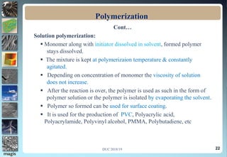 22
Polymerization
Cont…
Solution polymerization:
 Monomer along with initiator dissolved in solvent, formed polymer
stays dissolved.
 The mixture is kept at polymerizaion temperature & constantly
agitated.
 Depending on concentration of monomer the viscosity of solution
does not increase.
 After the reaction is over, the polymer is used as such in the form of
polymer solution or the polymer is isolated by evaporating the solvent.
 Polymer so formed can be used for surface coating.
 It is used for the production of PVC, Polyacrylic acid,
Polyacrylamide, Polyvinyl alcohol, PMMA, Polybutadiene, etc
DUC 2018/19
 