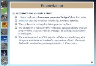 Polymerization
SUSPENSION POLYMERIZATION
 Liquid or dissolved monomer suspended in liquid phase like water.
 Initiators used are monomer soluble e.g. dibenzoyl peroxide.
 Thus, polymer is produced in heterogeneous medium.
 The dispersion is maintained by continuous agitation and the droplets
are prevented to coalesce (unite or merge) by adding small quantity
of stabilizers.
 The stabilizers used are PVA, gelatin, cellulose are used along with
inorganic stabilizers such as kaolin, magnesium silicate, aluminum
hydroxide, calcium/magnesium phosphate, etc if necessary.
23
 