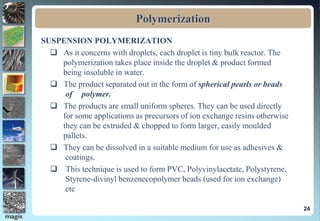 Polymerization
SUSPENSION POLYMERIZATION
 As it concerns with droplets, each droplet is tiny bulk reactor. The
polymerization takes place inside the droplet & product formed
being insoluble in water.
 The product separated out in the form of spherical pearls or beads
of polymer.
 The products are small uniform spheres. They can be used directly
for some applications as precursors of ion exchange resins otherwise
they can be extruded & chopped to form larger, easily moulded
pallets.
 They can be dissolved in a suitable medium for use as adhesives &
coatings.
 This technique is used to form PVC, Polyvinylacetate, Polystyrene,
Styrene-divinyl benzenecopolymer beads (used for ion exchange)
etc
24
 