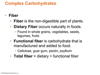 Complex Carbohydrates
• Fiber
• Fiber is the non-digestible part of plants.
• Dietary Fiber occurs naturally in foods.
• Found in whole grains, vegetables, seeds,
legumes, fruits
• Functional fiber is carbohydrate that is
manufactured and added to food.
• Cellulose, guar gum, pectin, psyllium
• Total fiber = dietary + functional fiber
© 2016 Pearson Education, Inc.
 