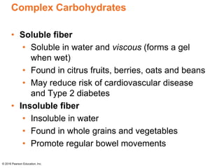 Complex Carbohydrates
• Soluble fiber
• Soluble in water and viscous (forms a gel
when wet)
• Found in citrus fruits, berries, oats and beans
• May reduce risk of cardiovascular disease
and Type 2 diabetes
• Insoluble fiber
• Insoluble in water
• Found in whole grains and vegetables
• Promote regular bowel movements
© 2016 Pearson Education, Inc.
 