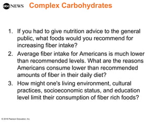 Complex Carbohydrates
1. If you had to give nutrition advice to the general
public, what foods would you recommend for
increasing fiber intake?
2. Average fiber intake for Americans is much lower
than recommended levels. What are the reasons
Americans consume lower than recommended
amounts of fiber in their daily diet?
3. How might one's living environment, cultural
practices, socioeconomic status, and education
level limit their consumption of fiber rich foods?
© 2016 Pearson Education, Inc.
 