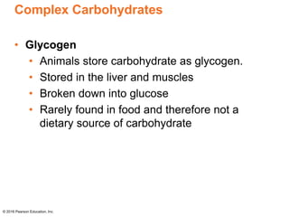 Complex Carbohydrates
• Glycogen
• Animals store carbohydrate as glycogen.
• Stored in the liver and muscles
• Broken down into glucose
• Rarely found in food and therefore not a
dietary source of carbohydrate
© 2016 Pearson Education, Inc.
 