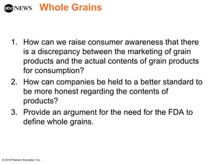 Whole Grains
1. How can we raise consumer awareness that there
is a discrepancy between the marketing of grain
products and the actual contents of grain products
for consumption?
2. How can companies be held to a better standard to
be more honest regarding the contents of
products?
3. Provide an argument for the need for the FDA to
define whole grains.
© 2016 Pearson Education, Inc.
 